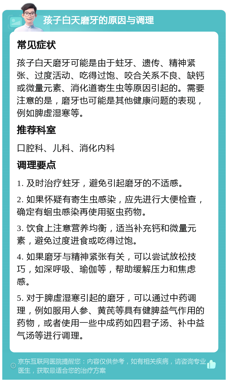 孩子白天磨牙的原因与调理 常见症状 孩子白天磨牙可能是由于蛀牙、遗传、精神紧张、过度活动、吃得过饱、咬合关系不良、缺钙或微量元素、消化道寄生虫等原因引起的。需要注意的是，磨牙也可能是其他健康问题的表现，例如脾虚湿寒等。 推荐科室 口腔科、儿科、消化内科 调理要点 1. 及时治疗蛀牙，避免引起磨牙的不适感。 2. 如果怀疑有寄生虫感染，应先进行大便检查，确定有蛔虫感染再使用驱虫药物。 3. 饮食上注意营养均衡，适当补充钙和微量元素，避免过度进食或吃得过饱。 4. 如果磨牙与精神紧张有关，可以尝试放松技巧，如深呼吸、瑜伽等，帮助缓解压力和焦虑感。 5. 对于脾虚湿寒引起的磨牙，可以通过中药调理，例如服用人参、黄芪等具有健脾益气作用的药物，或者使用一些中成药如四君子汤、补中益气汤等进行调理。