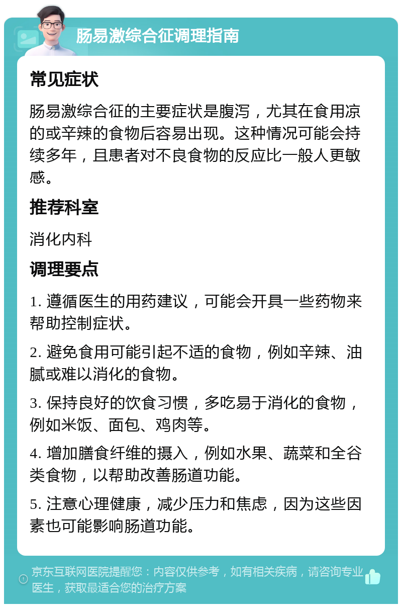 肠易激综合征调理指南 常见症状 肠易激综合征的主要症状是腹泻，尤其在食用凉的或辛辣的食物后容易出现。这种情况可能会持续多年，且患者对不良食物的反应比一般人更敏感。 推荐科室 消化内科 调理要点 1. 遵循医生的用药建议，可能会开具一些药物来帮助控制症状。 2. 避免食用可能引起不适的食物，例如辛辣、油腻或难以消化的食物。 3. 保持良好的饮食习惯，多吃易于消化的食物，例如米饭、面包、鸡肉等。 4. 增加膳食纤维的摄入，例如水果、蔬菜和全谷类食物，以帮助改善肠道功能。 5. 注意心理健康，减少压力和焦虑，因为这些因素也可能影响肠道功能。