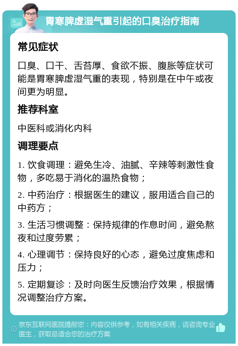 胃寒脾虚湿气重引起的口臭治疗指南 常见症状 口臭、口干、舌苔厚、食欲不振、腹胀等症状可能是胃寒脾虚湿气重的表现，特别是在中午或夜间更为明显。 推荐科室 中医科或消化内科 调理要点 1. 饮食调理：避免生冷、油腻、辛辣等刺激性食物，多吃易于消化的温热食物； 2. 中药治疗：根据医生的建议，服用适合自己的中药方； 3. 生活习惯调整：保持规律的作息时间，避免熬夜和过度劳累； 4. 心理调节：保持良好的心态，避免过度焦虑和压力； 5. 定期复诊：及时向医生反馈治疗效果，根据情况调整治疗方案。