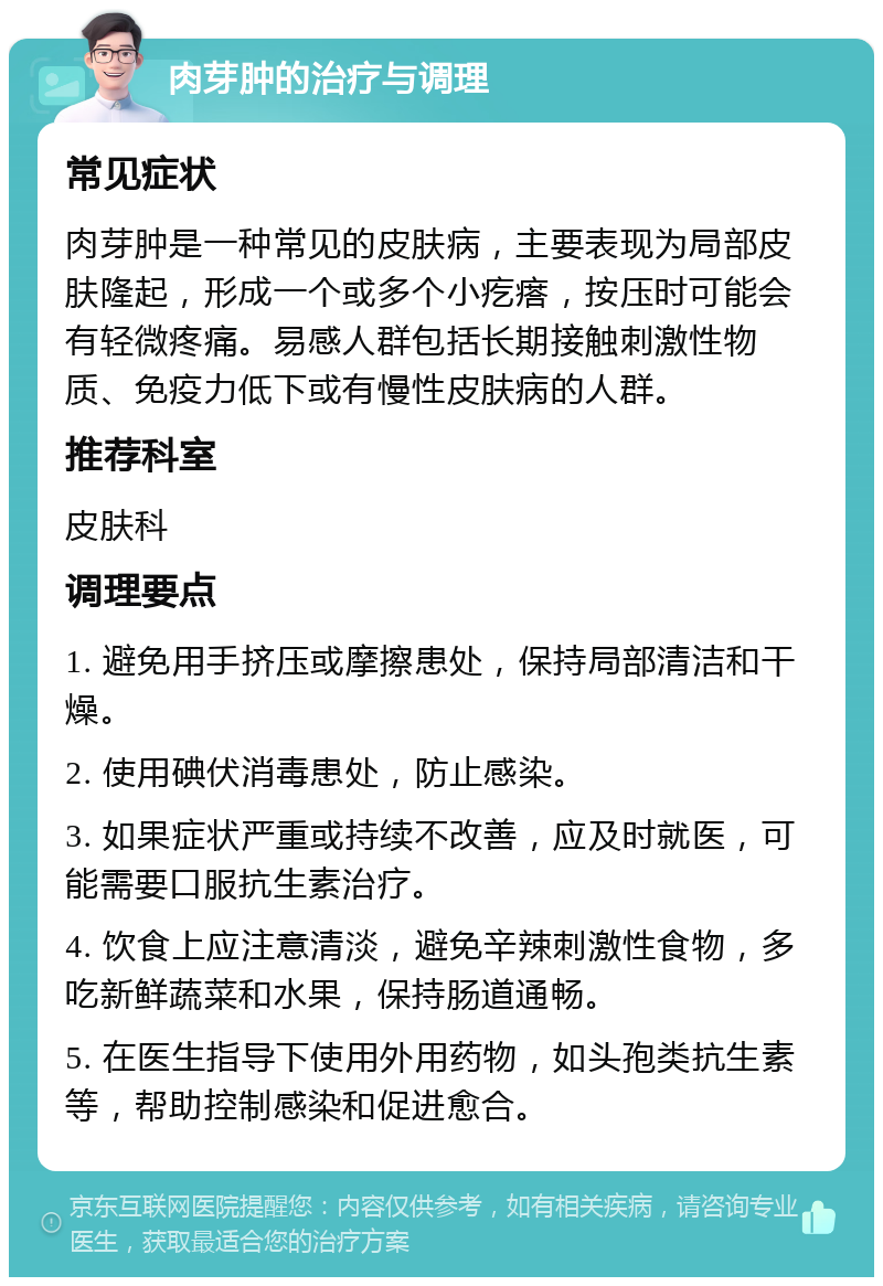 肉芽肿的治疗与调理 常见症状 肉芽肿是一种常见的皮肤病，主要表现为局部皮肤隆起，形成一个或多个小疙瘩，按压时可能会有轻微疼痛。易感人群包括长期接触刺激性物质、免疫力低下或有慢性皮肤病的人群。 推荐科室 皮肤科 调理要点 1. 避免用手挤压或摩擦患处，保持局部清洁和干燥。 2. 使用碘伏消毒患处，防止感染。 3. 如果症状严重或持续不改善，应及时就医，可能需要口服抗生素治疗。 4. 饮食上应注意清淡，避免辛辣刺激性食物，多吃新鲜蔬菜和水果，保持肠道通畅。 5. 在医生指导下使用外用药物，如头孢类抗生素等，帮助控制感染和促进愈合。