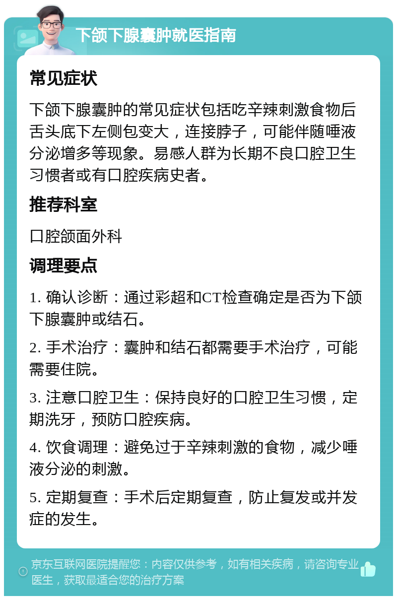 下颌下腺囊肿就医指南 常见症状 下颌下腺囊肿的常见症状包括吃辛辣刺激食物后舌头底下左侧包变大，连接脖子，可能伴随唾液分泌增多等现象。易感人群为长期不良口腔卫生习惯者或有口腔疾病史者。 推荐科室 口腔颌面外科 调理要点 1. 确认诊断：通过彩超和CT检查确定是否为下颌下腺囊肿或结石。 2. 手术治疗：囊肿和结石都需要手术治疗，可能需要住院。 3. 注意口腔卫生：保持良好的口腔卫生习惯，定期洗牙，预防口腔疾病。 4. 饮食调理：避免过于辛辣刺激的食物，减少唾液分泌的刺激。 5. 定期复查：手术后定期复查，防止复发或并发症的发生。