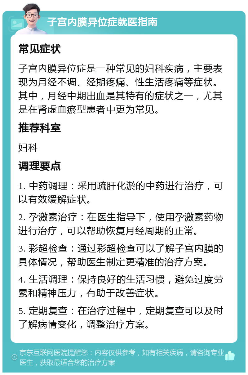 子宫内膜异位症就医指南 常见症状 子宫内膜异位症是一种常见的妇科疾病，主要表现为月经不调、经期疼痛、性生活疼痛等症状。其中，月经中期出血是其特有的症状之一，尤其是在肾虚血瘀型患者中更为常见。 推荐科室 妇科 调理要点 1. 中药调理：采用疏肝化淤的中药进行治疗，可以有效缓解症状。 2. 孕激素治疗：在医生指导下，使用孕激素药物进行治疗，可以帮助恢复月经周期的正常。 3. 彩超检查：通过彩超检查可以了解子宫内膜的具体情况，帮助医生制定更精准的治疗方案。 4. 生活调理：保持良好的生活习惯，避免过度劳累和精神压力，有助于改善症状。 5. 定期复查：在治疗过程中，定期复查可以及时了解病情变化，调整治疗方案。