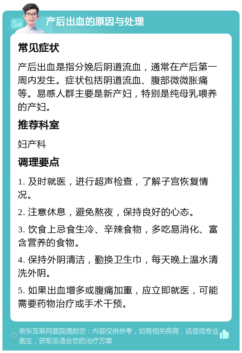 产后出血的原因与处理 常见症状 产后出血是指分娩后阴道流血，通常在产后第一周内发生。症状包括阴道流血、腹部微微胀痛等。易感人群主要是新产妇，特别是纯母乳喂养的产妇。 推荐科室 妇产科 调理要点 1. 及时就医，进行超声检查，了解子宫恢复情况。 2. 注意休息，避免熬夜，保持良好的心态。 3. 饮食上忌食生冷、辛辣食物，多吃易消化、富含营养的食物。 4. 保持外阴清洁，勤换卫生巾，每天晚上温水清洗外阴。 5. 如果出血增多或腹痛加重，应立即就医，可能需要药物治疗或手术干预。