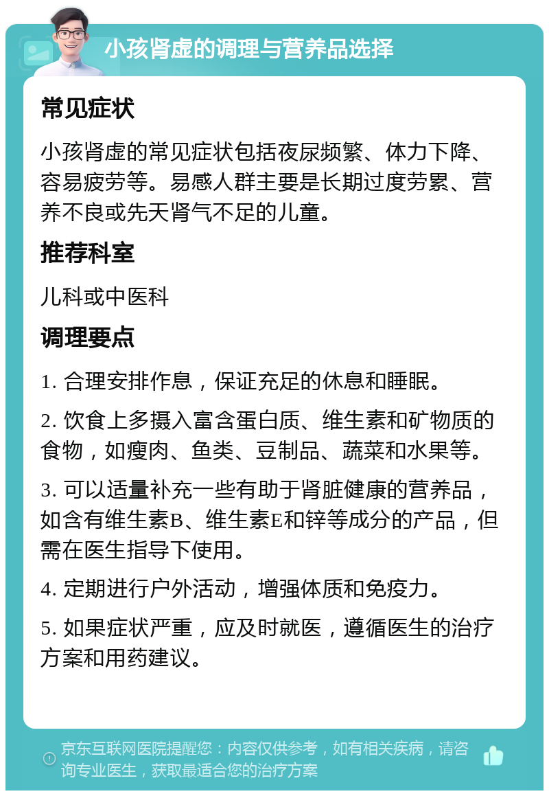 小孩肾虚的调理与营养品选择 常见症状 小孩肾虚的常见症状包括夜尿频繁、体力下降、容易疲劳等。易感人群主要是长期过度劳累、营养不良或先天肾气不足的儿童。 推荐科室 儿科或中医科 调理要点 1. 合理安排作息，保证充足的休息和睡眠。 2. 饮食上多摄入富含蛋白质、维生素和矿物质的食物，如瘦肉、鱼类、豆制品、蔬菜和水果等。 3. 可以适量补充一些有助于肾脏健康的营养品，如含有维生素B、维生素E和锌等成分的产品，但需在医生指导下使用。 4. 定期进行户外活动，增强体质和免疫力。 5. 如果症状严重，应及时就医，遵循医生的治疗方案和用药建议。