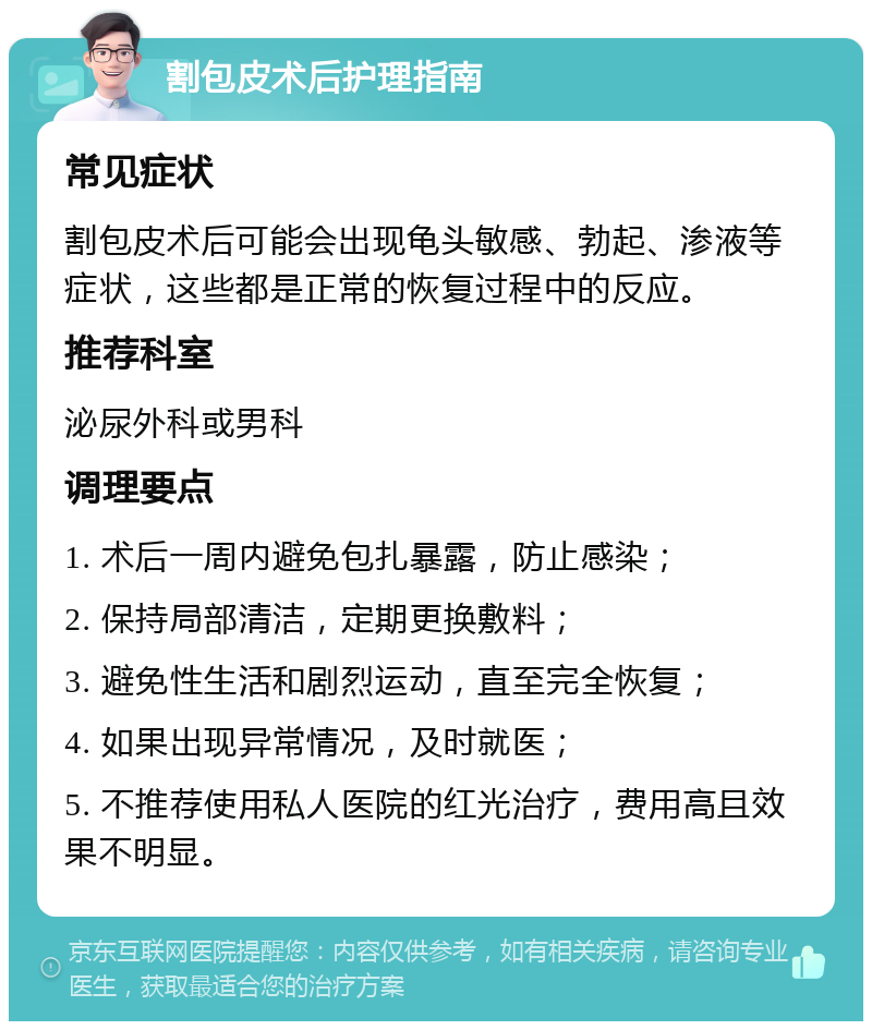 割包皮术后护理指南 常见症状 割包皮术后可能会出现龟头敏感、勃起、渗液等症状，这些都是正常的恢复过程中的反应。 推荐科室 泌尿外科或男科 调理要点 1. 术后一周内避免包扎暴露，防止感染； 2. 保持局部清洁，定期更换敷料； 3. 避免性生活和剧烈运动，直至完全恢复； 4. 如果出现异常情况，及时就医； 5. 不推荐使用私人医院的红光治疗，费用高且效果不明显。