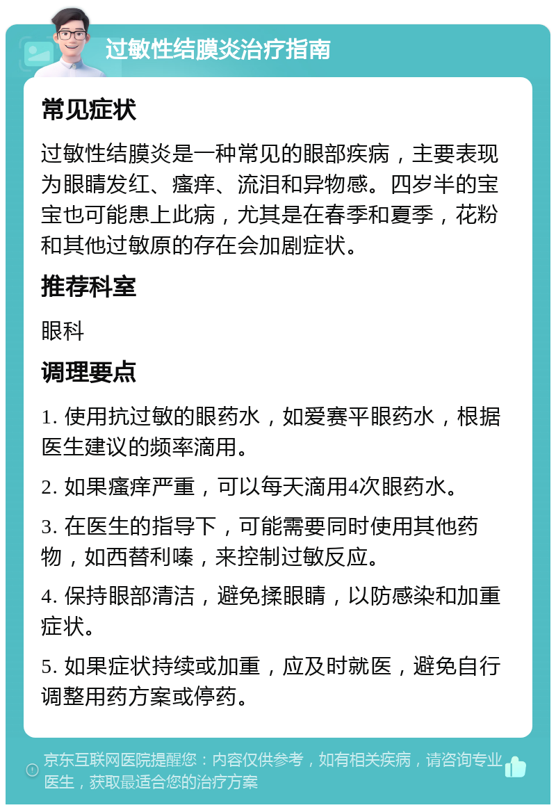 过敏性结膜炎治疗指南 常见症状 过敏性结膜炎是一种常见的眼部疾病，主要表现为眼睛发红、瘙痒、流泪和异物感。四岁半的宝宝也可能患上此病，尤其是在春季和夏季，花粉和其他过敏原的存在会加剧症状。 推荐科室 眼科 调理要点 1. 使用抗过敏的眼药水，如爱赛平眼药水，根据医生建议的频率滴用。 2. 如果瘙痒严重，可以每天滴用4次眼药水。 3. 在医生的指导下，可能需要同时使用其他药物，如西替利嗪，来控制过敏反应。 4. 保持眼部清洁，避免揉眼睛，以防感染和加重症状。 5. 如果症状持续或加重，应及时就医，避免自行调整用药方案或停药。