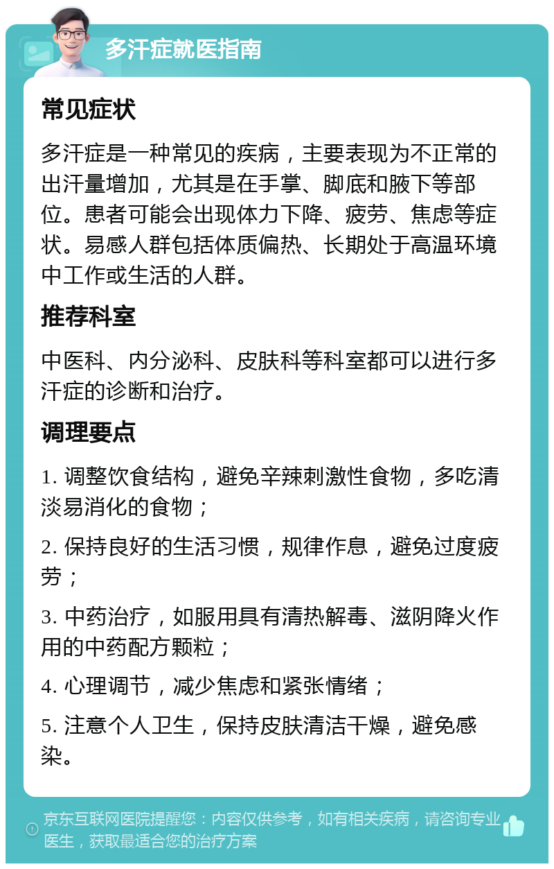 多汗症就医指南 常见症状 多汗症是一种常见的疾病，主要表现为不正常的出汗量增加，尤其是在手掌、脚底和腋下等部位。患者可能会出现体力下降、疲劳、焦虑等症状。易感人群包括体质偏热、长期处于高温环境中工作或生活的人群。 推荐科室 中医科、内分泌科、皮肤科等科室都可以进行多汗症的诊断和治疗。 调理要点 1. 调整饮食结构，避免辛辣刺激性食物，多吃清淡易消化的食物； 2. 保持良好的生活习惯，规律作息，避免过度疲劳； 3. 中药治疗，如服用具有清热解毒、滋阴降火作用的中药配方颗粒； 4. 心理调节，减少焦虑和紧张情绪； 5. 注意个人卫生，保持皮肤清洁干燥，避免感染。