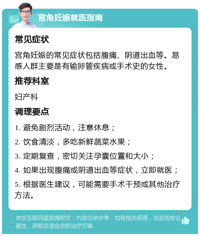 宫角妊娠就医指南 常见症状 宫角妊娠的常见症状包括腹痛、阴道出血等。易感人群主要是有输卵管疾病或手术史的女性。 推荐科室 妇产科 调理要点 1. 避免剧烈活动，注意休息； 2. 饮食清淡，多吃新鲜蔬菜水果； 3. 定期复查，密切关注孕囊位置和大小； 4. 如果出现腹痛或阴道出血等症状，立即就医； 5. 根据医生建议，可能需要手术干预或其他治疗方法。