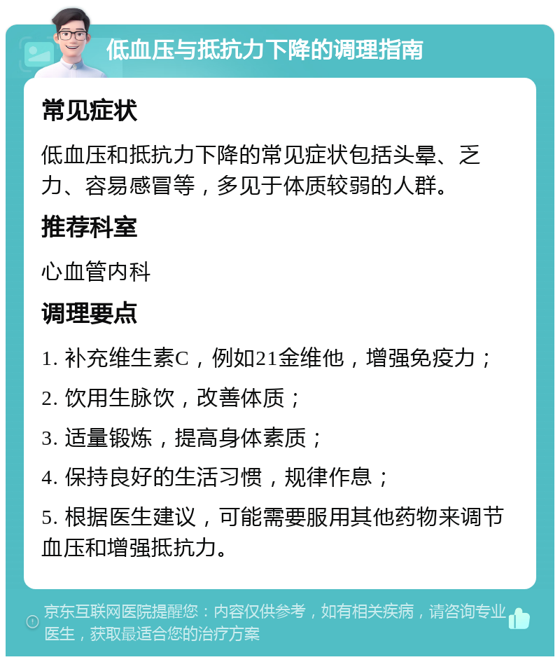 低血压与抵抗力下降的调理指南 常见症状 低血压和抵抗力下降的常见症状包括头晕、乏力、容易感冒等，多见于体质较弱的人群。 推荐科室 心血管内科 调理要点 1. 补充维生素C，例如21金维他，增强免疫力； 2. 饮用生脉饮，改善体质； 3. 适量锻炼，提高身体素质； 4. 保持良好的生活习惯，规律作息； 5. 根据医生建议，可能需要服用其他药物来调节血压和增强抵抗力。