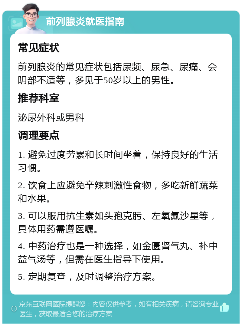 前列腺炎就医指南 常见症状 前列腺炎的常见症状包括尿频、尿急、尿痛、会阴部不适等，多见于50岁以上的男性。 推荐科室 泌尿外科或男科 调理要点 1. 避免过度劳累和长时间坐着，保持良好的生活习惯。 2. 饮食上应避免辛辣刺激性食物，多吃新鲜蔬菜和水果。 3. 可以服用抗生素如头孢克肟、左氧氟沙星等，具体用药需遵医嘱。 4. 中药治疗也是一种选择，如金匮肾气丸、补中益气汤等，但需在医生指导下使用。 5. 定期复查，及时调整治疗方案。