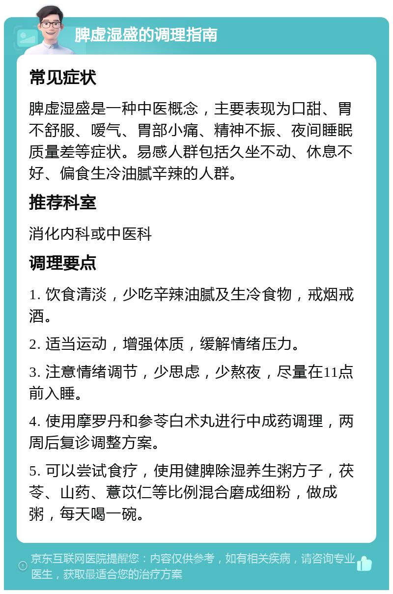 脾虚湿盛的调理指南 常见症状 脾虚湿盛是一种中医概念，主要表现为口甜、胃不舒服、嗳气、胃部小痛、精神不振、夜间睡眠质量差等症状。易感人群包括久坐不动、休息不好、偏食生冷油腻辛辣的人群。 推荐科室 消化内科或中医科 调理要点 1. 饮食清淡，少吃辛辣油腻及生冷食物，戒烟戒酒。 2. 适当运动，增强体质，缓解情绪压力。 3. 注意情绪调节，少思虑，少熬夜，尽量在11点前入睡。 4. 使用摩罗丹和参苓白术丸进行中成药调理，两周后复诊调整方案。 5. 可以尝试食疗，使用健脾除湿养生粥方子，茯苓、山药、薏苡仁等比例混合磨成细粉，做成粥，每天喝一碗。