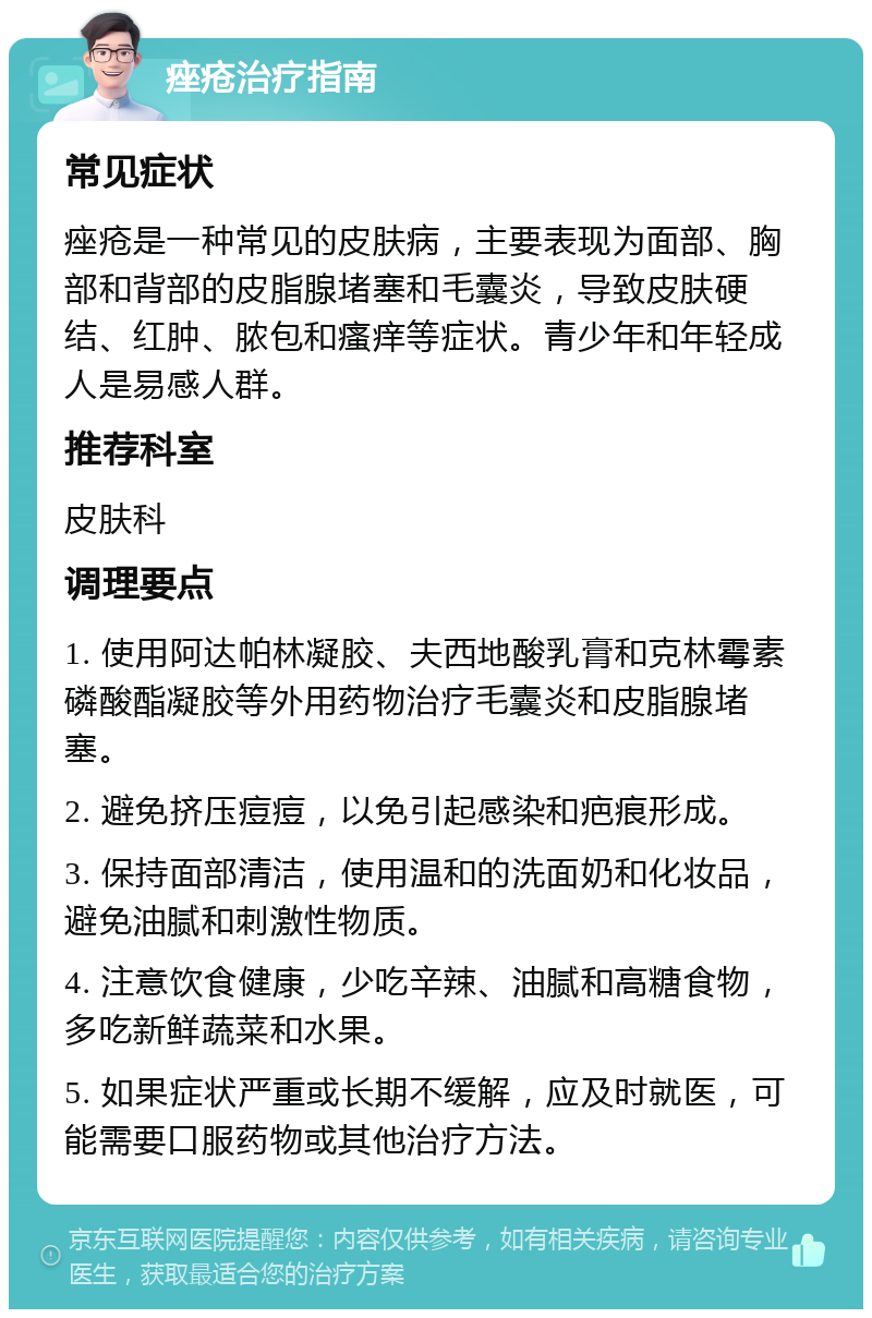 痤疮治疗指南 常见症状 痤疮是一种常见的皮肤病，主要表现为面部、胸部和背部的皮脂腺堵塞和毛囊炎，导致皮肤硬结、红肿、脓包和瘙痒等症状。青少年和年轻成人是易感人群。 推荐科室 皮肤科 调理要点 1. 使用阿达帕林凝胶、夫西地酸乳膏和克林霉素磷酸酯凝胶等外用药物治疗毛囊炎和皮脂腺堵塞。 2. 避免挤压痘痘，以免引起感染和疤痕形成。 3. 保持面部清洁，使用温和的洗面奶和化妆品，避免油腻和刺激性物质。 4. 注意饮食健康，少吃辛辣、油腻和高糖食物，多吃新鲜蔬菜和水果。 5. 如果症状严重或长期不缓解，应及时就医，可能需要口服药物或其他治疗方法。