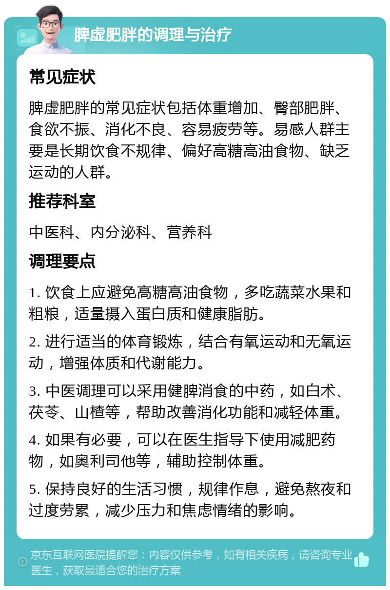 脾虚肥胖的调理与治疗 常见症状 脾虚肥胖的常见症状包括体重增加、臀部肥胖、食欲不振、消化不良、容易疲劳等。易感人群主要是长期饮食不规律、偏好高糖高油食物、缺乏运动的人群。 推荐科室 中医科、内分泌科、营养科 调理要点 1. 饮食上应避免高糖高油食物，多吃蔬菜水果和粗粮，适量摄入蛋白质和健康脂肪。 2. 进行适当的体育锻炼，结合有氧运动和无氧运动，增强体质和代谢能力。 3. 中医调理可以采用健脾消食的中药，如白术、茯苓、山楂等，帮助改善消化功能和减轻体重。 4. 如果有必要，可以在医生指导下使用减肥药物，如奥利司他等，辅助控制体重。 5. 保持良好的生活习惯，规律作息，避免熬夜和过度劳累，减少压力和焦虑情绪的影响。