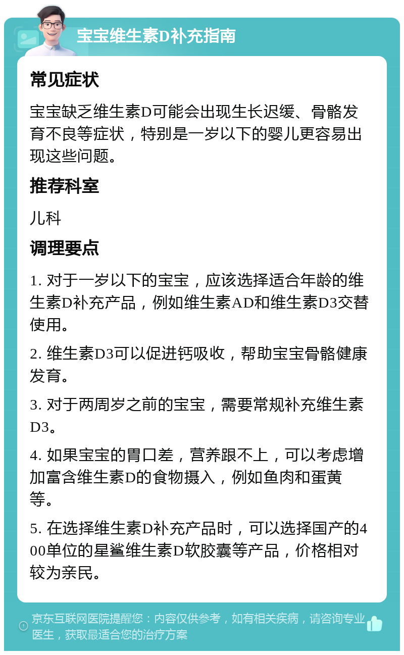 宝宝维生素D补充指南 常见症状 宝宝缺乏维生素D可能会出现生长迟缓、骨骼发育不良等症状，特别是一岁以下的婴儿更容易出现这些问题。 推荐科室 儿科 调理要点 1. 对于一岁以下的宝宝，应该选择适合年龄的维生素D补充产品，例如维生素AD和维生素D3交替使用。 2. 维生素D3可以促进钙吸收，帮助宝宝骨骼健康发育。 3. 对于两周岁之前的宝宝，需要常规补充维生素D3。 4. 如果宝宝的胃口差，营养跟不上，可以考虑增加富含维生素D的食物摄入，例如鱼肉和蛋黄等。 5. 在选择维生素D补充产品时，可以选择国产的400单位的星鲨维生素D软胶囊等产品，价格相对较为亲民。