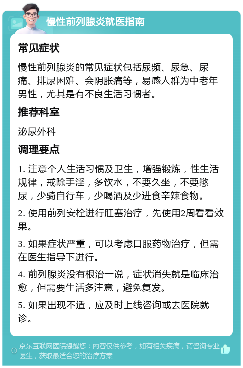 慢性前列腺炎就医指南 常见症状 慢性前列腺炎的常见症状包括尿频、尿急、尿痛、排尿困难、会阴胀痛等，易感人群为中老年男性，尤其是有不良生活习惯者。 推荐科室 泌尿外科 调理要点 1. 注意个人生活习惯及卫生，增强锻炼，性生活规律，戒除手淫，多饮水，不要久坐，不要憋尿，少骑自行车，少喝酒及少进食辛辣食物。 2. 使用前列安栓进行肛塞治疗，先使用2周看看效果。 3. 如果症状严重，可以考虑口服药物治疗，但需在医生指导下进行。 4. 前列腺炎没有根治一说，症状消失就是临床治愈，但需要生活多注意，避免复发。 5. 如果出现不适，应及时上线咨询或去医院就诊。