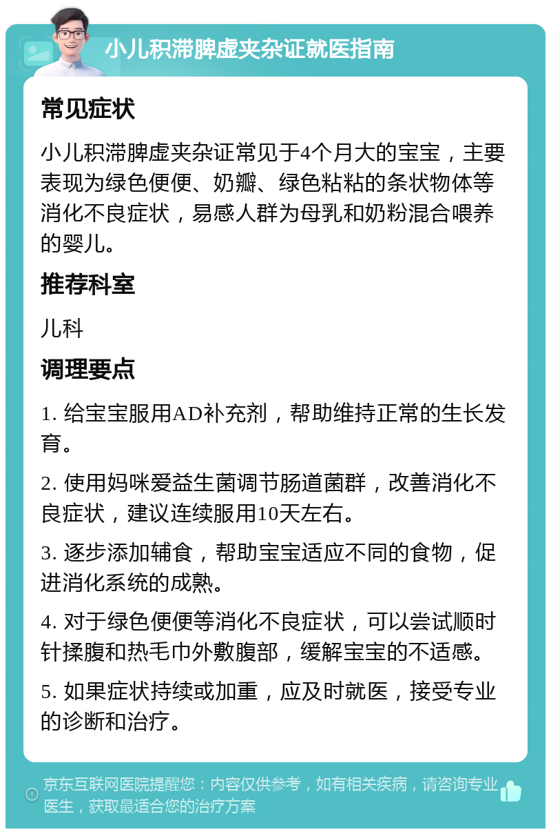 小儿积滞脾虚夹杂证就医指南 常见症状 小儿积滞脾虚夹杂证常见于4个月大的宝宝，主要表现为绿色便便、奶瓣、绿色粘粘的条状物体等消化不良症状，易感人群为母乳和奶粉混合喂养的婴儿。 推荐科室 儿科 调理要点 1. 给宝宝服用AD补充剂，帮助维持正常的生长发育。 2. 使用妈咪爱益生菌调节肠道菌群，改善消化不良症状，建议连续服用10天左右。 3. 逐步添加辅食，帮助宝宝适应不同的食物，促进消化系统的成熟。 4. 对于绿色便便等消化不良症状，可以尝试顺时针揉腹和热毛巾外敷腹部，缓解宝宝的不适感。 5. 如果症状持续或加重，应及时就医，接受专业的诊断和治疗。