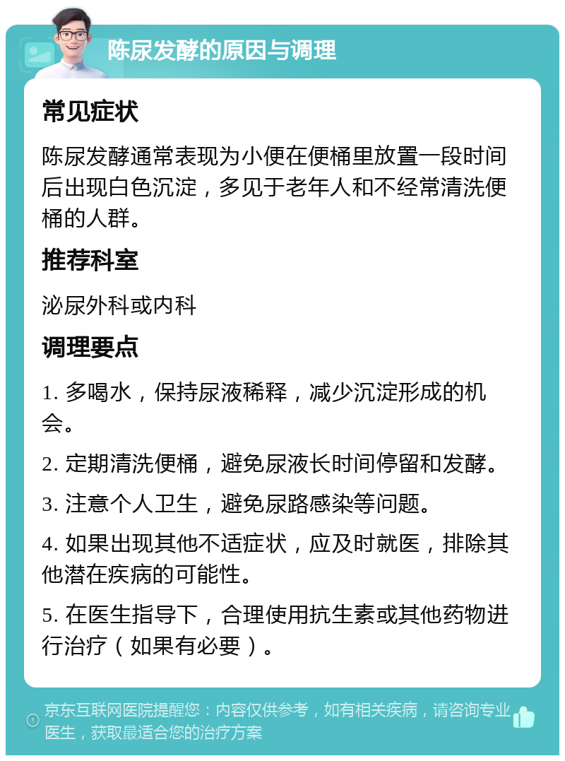 陈尿发酵的原因与调理 常见症状 陈尿发酵通常表现为小便在便桶里放置一段时间后出现白色沉淀，多见于老年人和不经常清洗便桶的人群。 推荐科室 泌尿外科或内科 调理要点 1. 多喝水，保持尿液稀释，减少沉淀形成的机会。 2. 定期清洗便桶，避免尿液长时间停留和发酵。 3. 注意个人卫生，避免尿路感染等问题。 4. 如果出现其他不适症状，应及时就医，排除其他潜在疾病的可能性。 5. 在医生指导下，合理使用抗生素或其他药物进行治疗（如果有必要）。