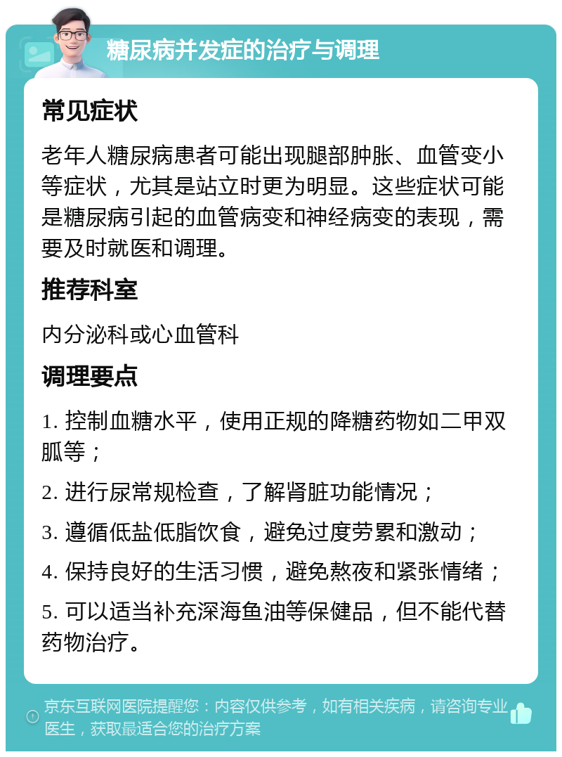 糖尿病并发症的治疗与调理 常见症状 老年人糖尿病患者可能出现腿部肿胀、血管变小等症状，尤其是站立时更为明显。这些症状可能是糖尿病引起的血管病变和神经病变的表现，需要及时就医和调理。 推荐科室 内分泌科或心血管科 调理要点 1. 控制血糖水平，使用正规的降糖药物如二甲双胍等； 2. 进行尿常规检查，了解肾脏功能情况； 3. 遵循低盐低脂饮食，避免过度劳累和激动； 4. 保持良好的生活习惯，避免熬夜和紧张情绪； 5. 可以适当补充深海鱼油等保健品，但不能代替药物治疗。