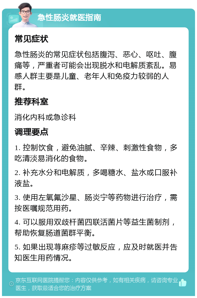 急性肠炎就医指南 常见症状 急性肠炎的常见症状包括腹泻、恶心、呕吐、腹痛等，严重者可能会出现脱水和电解质紊乱。易感人群主要是儿童、老年人和免疫力较弱的人群。 推荐科室 消化内科或急诊科 调理要点 1. 控制饮食，避免油腻、辛辣、刺激性食物，多吃清淡易消化的食物。 2. 补充水分和电解质，多喝糖水、盐水或口服补液盐。 3. 使用左氧氟沙星、肠炎宁等药物进行治疗，需按医嘱规范用药。 4. 可以服用双歧杆菌四联活菌片等益生菌制剂，帮助恢复肠道菌群平衡。 5. 如果出现荨麻疹等过敏反应，应及时就医并告知医生用药情况。