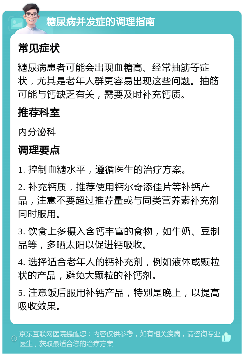 糖尿病并发症的调理指南 常见症状 糖尿病患者可能会出现血糖高、经常抽筋等症状，尤其是老年人群更容易出现这些问题。抽筋可能与钙缺乏有关，需要及时补充钙质。 推荐科室 内分泌科 调理要点 1. 控制血糖水平，遵循医生的治疗方案。 2. 补充钙质，推荐使用钙尔奇添佳片等补钙产品，注意不要超过推荐量或与同类营养素补充剂同时服用。 3. 饮食上多摄入含钙丰富的食物，如牛奶、豆制品等，多晒太阳以促进钙吸收。 4. 选择适合老年人的钙补充剂，例如液体或颗粒状的产品，避免大颗粒的补钙剂。 5. 注意饭后服用补钙产品，特别是晚上，以提高吸收效果。