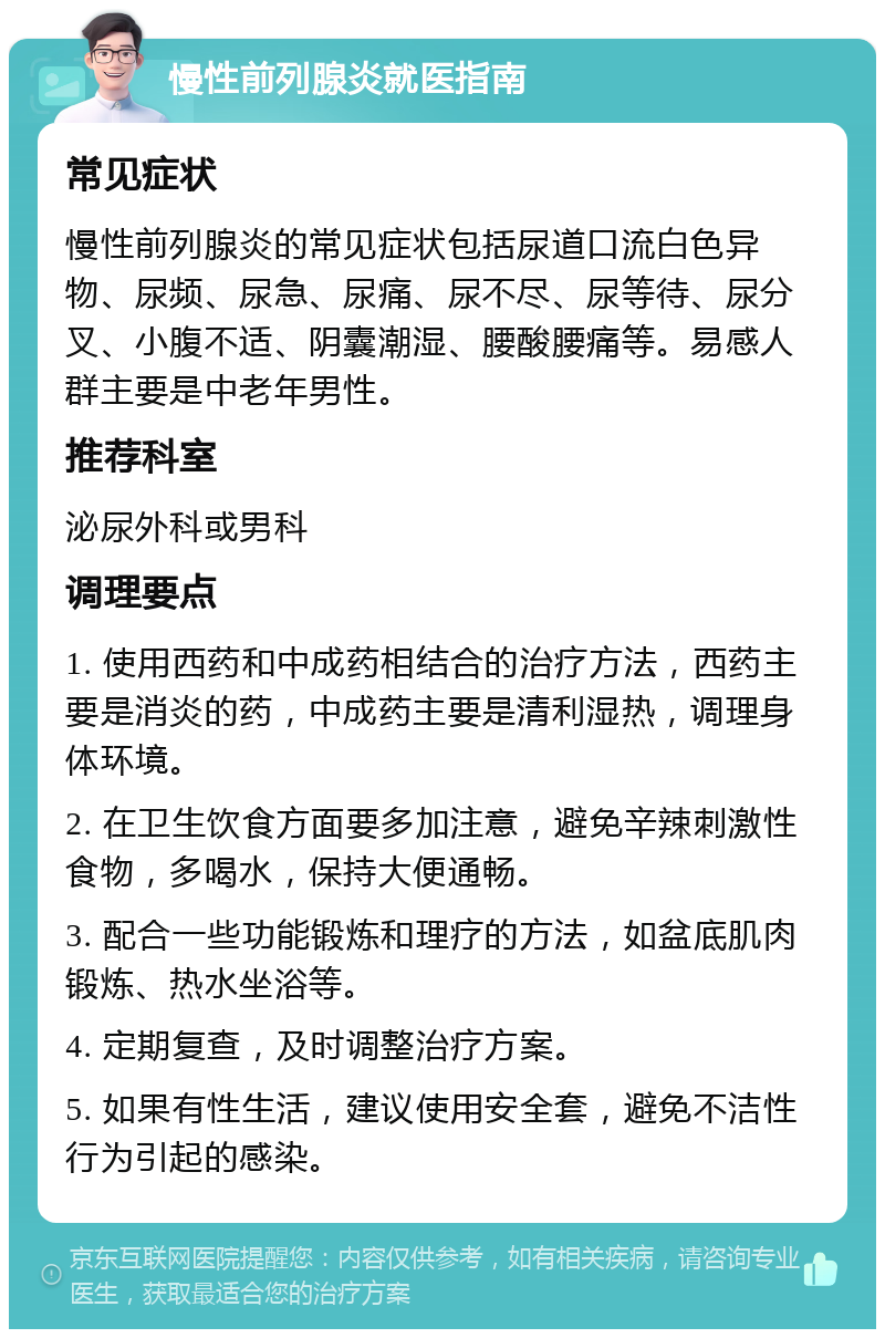 慢性前列腺炎就医指南 常见症状 慢性前列腺炎的常见症状包括尿道口流白色异物、尿频、尿急、尿痛、尿不尽、尿等待、尿分叉、小腹不适、阴囊潮湿、腰酸腰痛等。易感人群主要是中老年男性。 推荐科室 泌尿外科或男科 调理要点 1. 使用西药和中成药相结合的治疗方法，西药主要是消炎的药，中成药主要是清利湿热，调理身体环境。 2. 在卫生饮食方面要多加注意，避免辛辣刺激性食物，多喝水，保持大便通畅。 3. 配合一些功能锻炼和理疗的方法，如盆底肌肉锻炼、热水坐浴等。 4. 定期复查，及时调整治疗方案。 5. 如果有性生活，建议使用安全套，避免不洁性行为引起的感染。