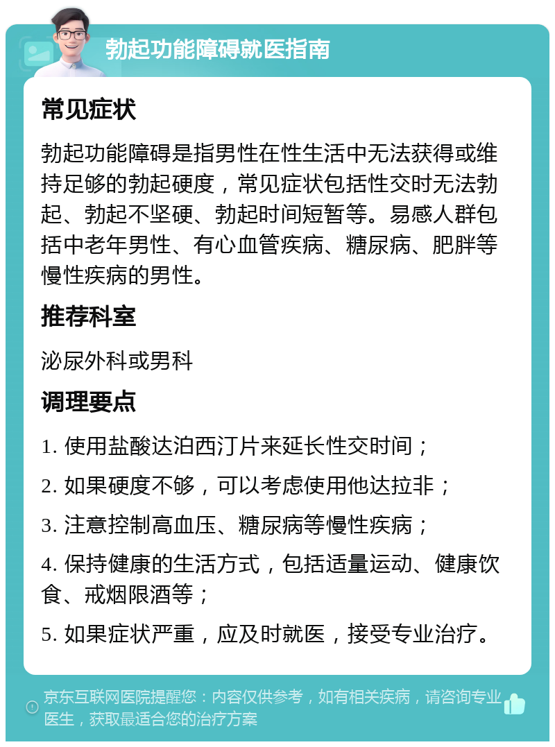 勃起功能障碍就医指南 常见症状 勃起功能障碍是指男性在性生活中无法获得或维持足够的勃起硬度，常见症状包括性交时无法勃起、勃起不坚硬、勃起时间短暂等。易感人群包括中老年男性、有心血管疾病、糖尿病、肥胖等慢性疾病的男性。 推荐科室 泌尿外科或男科 调理要点 1. 使用盐酸达泊西汀片来延长性交时间； 2. 如果硬度不够，可以考虑使用他达拉非； 3. 注意控制高血压、糖尿病等慢性疾病； 4. 保持健康的生活方式，包括适量运动、健康饮食、戒烟限酒等； 5. 如果症状严重，应及时就医，接受专业治疗。