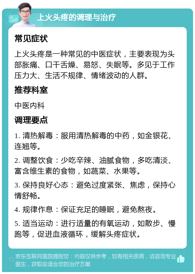 上火头疼的调理与治疗 常见症状 上火头疼是一种常见的中医症状，主要表现为头部胀痛、口干舌燥、易怒、失眠等。多见于工作压力大、生活不规律、情绪波动的人群。 推荐科室 中医内科 调理要点 1. 清热解毒：服用清热解毒的中药，如金银花、连翘等。 2. 调整饮食：少吃辛辣、油腻食物，多吃清淡、富含维生素的食物，如蔬菜、水果等。 3. 保持良好心态：避免过度紧张、焦虑，保持心情舒畅。 4. 规律作息：保证充足的睡眠，避免熬夜。 5. 适当运动：进行适量的有氧运动，如散步、慢跑等，促进血液循环，缓解头疼症状。