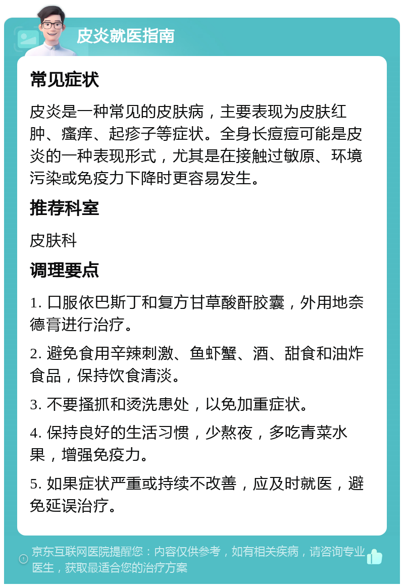 皮炎就医指南 常见症状 皮炎是一种常见的皮肤病，主要表现为皮肤红肿、瘙痒、起疹子等症状。全身长痘痘可能是皮炎的一种表现形式，尤其是在接触过敏原、环境污染或免疫力下降时更容易发生。 推荐科室 皮肤科 调理要点 1. 口服依巴斯丁和复方甘草酸酐胶囊，外用地奈德膏进行治疗。 2. 避免食用辛辣刺激、鱼虾蟹、酒、甜食和油炸食品，保持饮食清淡。 3. 不要搔抓和烫洗患处，以免加重症状。 4. 保持良好的生活习惯，少熬夜，多吃青菜水果，增强免疫力。 5. 如果症状严重或持续不改善，应及时就医，避免延误治疗。