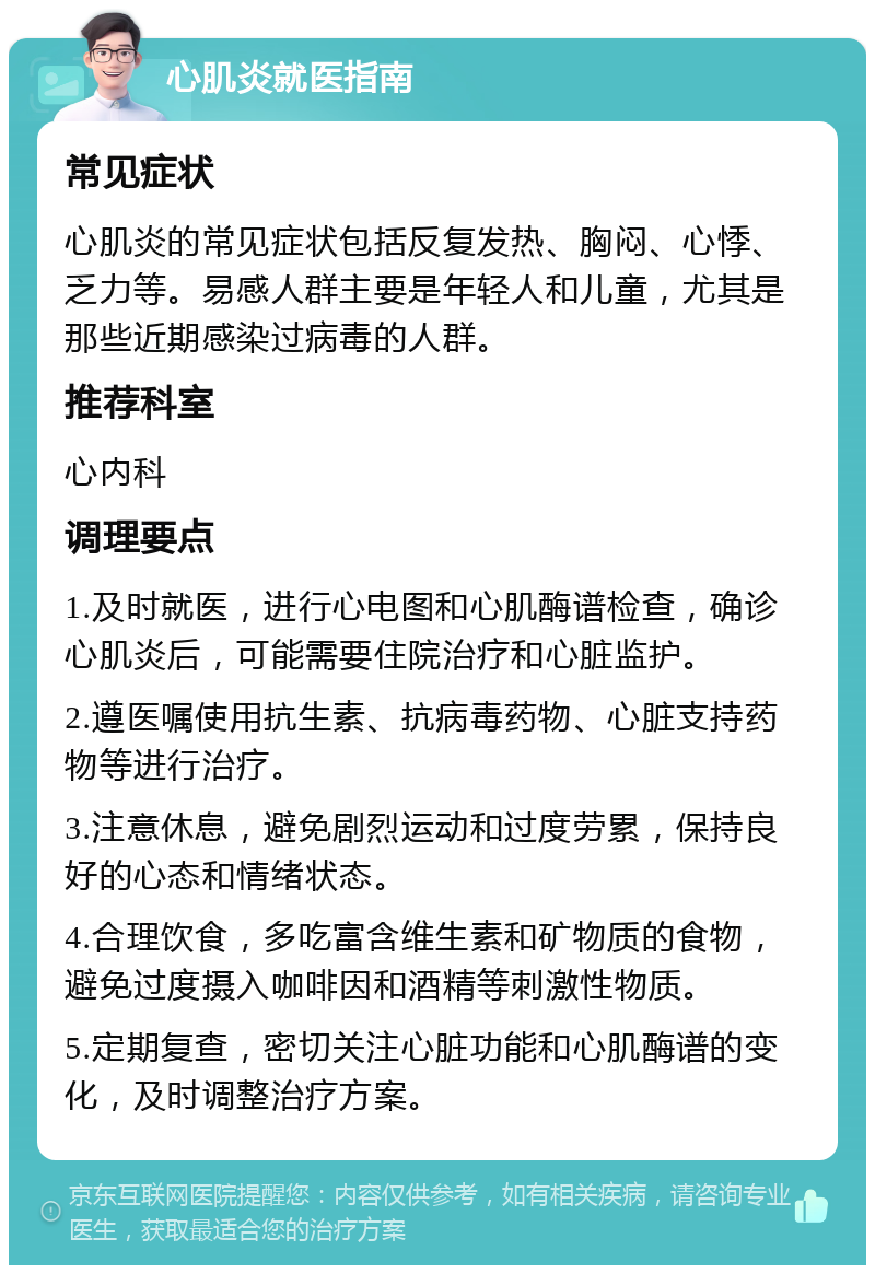 心肌炎就医指南 常见症状 心肌炎的常见症状包括反复发热、胸闷、心悸、乏力等。易感人群主要是年轻人和儿童，尤其是那些近期感染过病毒的人群。 推荐科室 心内科 调理要点 1.及时就医，进行心电图和心肌酶谱检查，确诊心肌炎后，可能需要住院治疗和心脏监护。 2.遵医嘱使用抗生素、抗病毒药物、心脏支持药物等进行治疗。 3.注意休息，避免剧烈运动和过度劳累，保持良好的心态和情绪状态。 4.合理饮食，多吃富含维生素和矿物质的食物，避免过度摄入咖啡因和酒精等刺激性物质。 5.定期复查，密切关注心脏功能和心肌酶谱的变化，及时调整治疗方案。