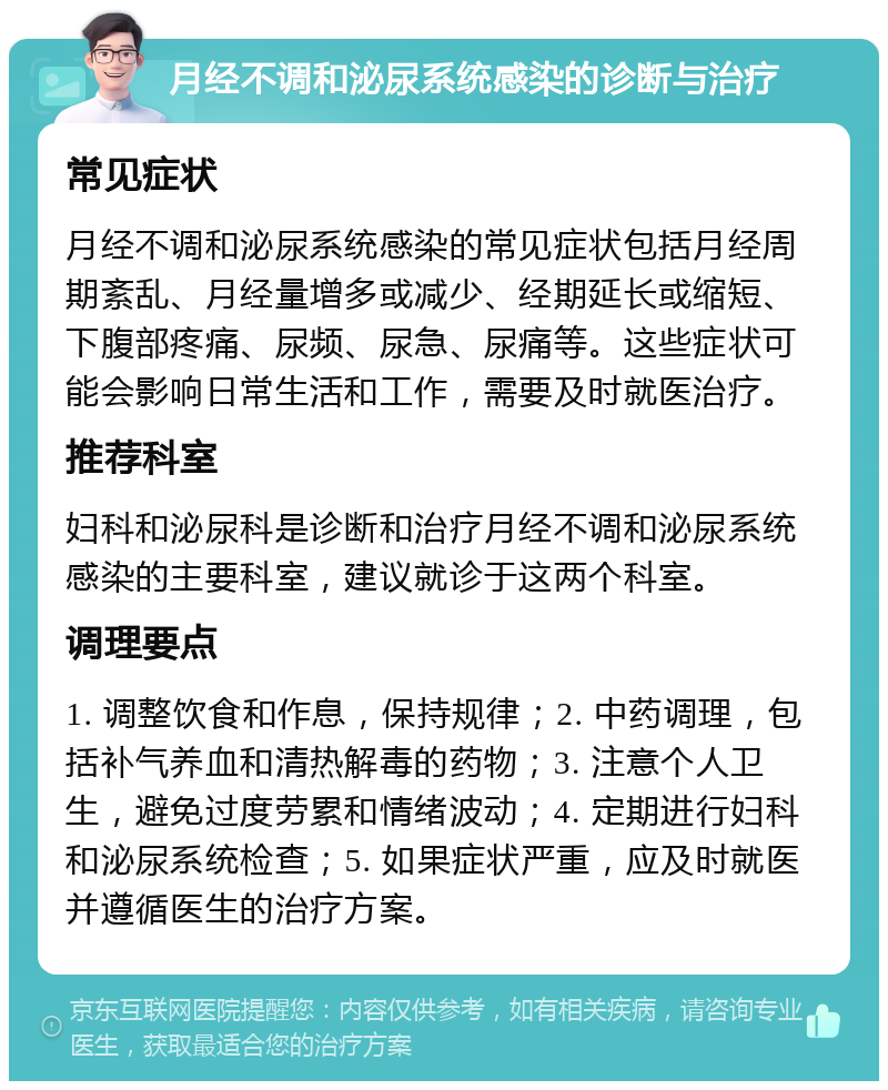 月经不调和泌尿系统感染的诊断与治疗 常见症状 月经不调和泌尿系统感染的常见症状包括月经周期紊乱、月经量增多或减少、经期延长或缩短、下腹部疼痛、尿频、尿急、尿痛等。这些症状可能会影响日常生活和工作，需要及时就医治疗。 推荐科室 妇科和泌尿科是诊断和治疗月经不调和泌尿系统感染的主要科室，建议就诊于这两个科室。 调理要点 1. 调整饮食和作息，保持规律；2. 中药调理，包括补气养血和清热解毒的药物；3. 注意个人卫生，避免过度劳累和情绪波动；4. 定期进行妇科和泌尿系统检查；5. 如果症状严重，应及时就医并遵循医生的治疗方案。