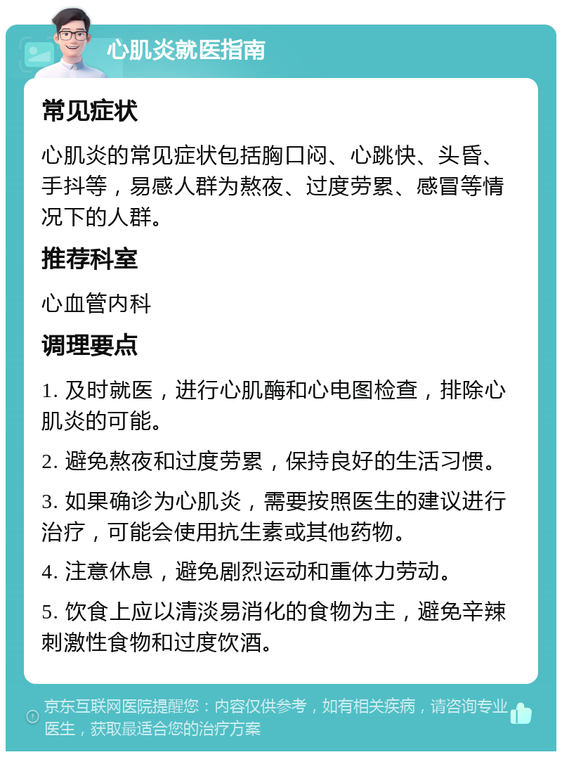 心肌炎就医指南 常见症状 心肌炎的常见症状包括胸口闷、心跳快、头昏、手抖等，易感人群为熬夜、过度劳累、感冒等情况下的人群。 推荐科室 心血管内科 调理要点 1. 及时就医，进行心肌酶和心电图检查，排除心肌炎的可能。 2. 避免熬夜和过度劳累，保持良好的生活习惯。 3. 如果确诊为心肌炎，需要按照医生的建议进行治疗，可能会使用抗生素或其他药物。 4. 注意休息，避免剧烈运动和重体力劳动。 5. 饮食上应以清淡易消化的食物为主，避免辛辣刺激性食物和过度饮酒。