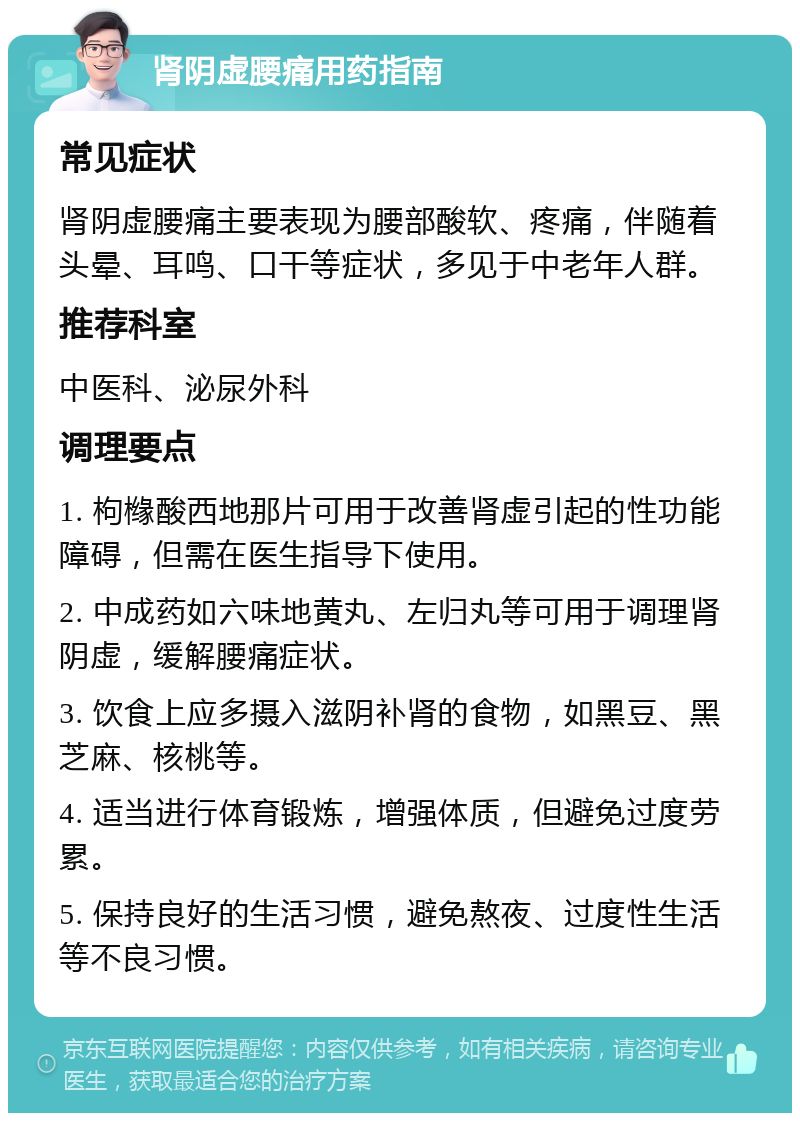 肾阴虚腰痛用药指南 常见症状 肾阴虚腰痛主要表现为腰部酸软、疼痛，伴随着头晕、耳鸣、口干等症状，多见于中老年人群。 推荐科室 中医科、泌尿外科 调理要点 1. 枸橼酸西地那片可用于改善肾虚引起的性功能障碍，但需在医生指导下使用。 2. 中成药如六味地黄丸、左归丸等可用于调理肾阴虚，缓解腰痛症状。 3. 饮食上应多摄入滋阴补肾的食物，如黑豆、黑芝麻、核桃等。 4. 适当进行体育锻炼，增强体质，但避免过度劳累。 5. 保持良好的生活习惯，避免熬夜、过度性生活等不良习惯。