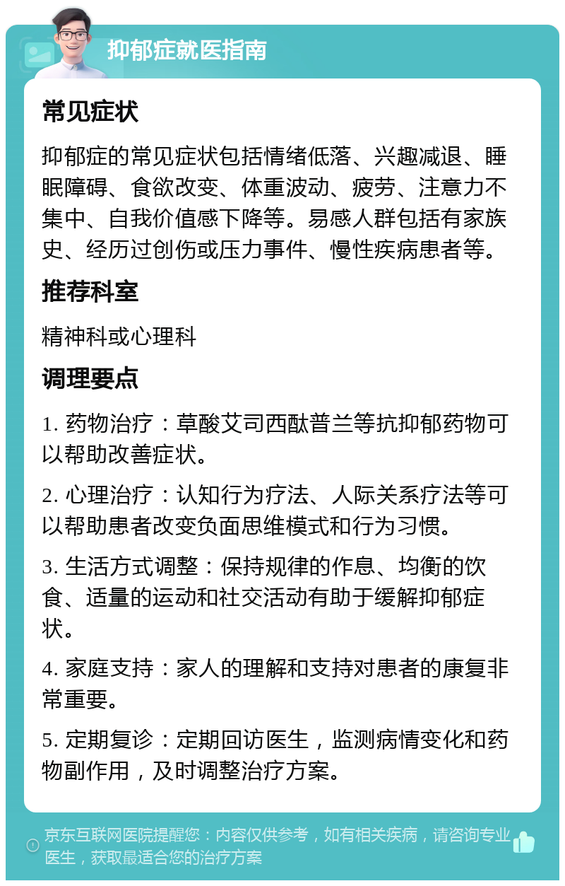 抑郁症就医指南 常见症状 抑郁症的常见症状包括情绪低落、兴趣减退、睡眠障碍、食欲改变、体重波动、疲劳、注意力不集中、自我价值感下降等。易感人群包括有家族史、经历过创伤或压力事件、慢性疾病患者等。 推荐科室 精神科或心理科 调理要点 1. 药物治疗：草酸艾司西酞普兰等抗抑郁药物可以帮助改善症状。 2. 心理治疗：认知行为疗法、人际关系疗法等可以帮助患者改变负面思维模式和行为习惯。 3. 生活方式调整：保持规律的作息、均衡的饮食、适量的运动和社交活动有助于缓解抑郁症状。 4. 家庭支持：家人的理解和支持对患者的康复非常重要。 5. 定期复诊：定期回访医生，监测病情变化和药物副作用，及时调整治疗方案。