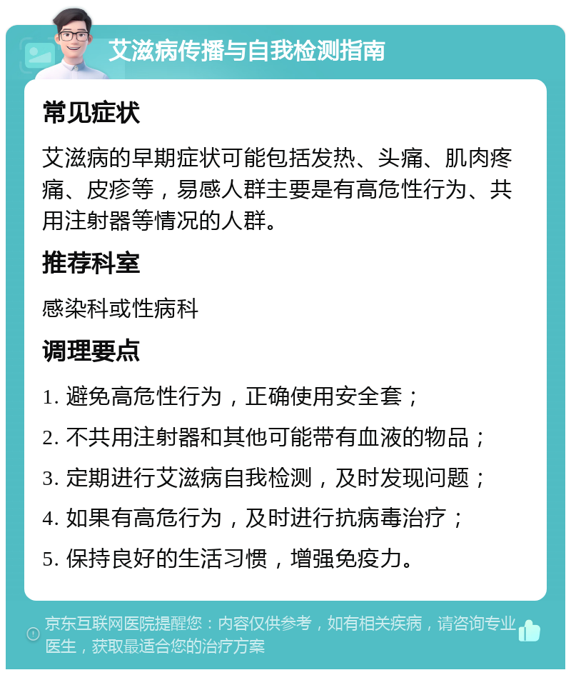 艾滋病传播与自我检测指南 常见症状 艾滋病的早期症状可能包括发热、头痛、肌肉疼痛、皮疹等，易感人群主要是有高危性行为、共用注射器等情况的人群。 推荐科室 感染科或性病科 调理要点 1. 避免高危性行为，正确使用安全套； 2. 不共用注射器和其他可能带有血液的物品； 3. 定期进行艾滋病自我检测，及时发现问题； 4. 如果有高危行为，及时进行抗病毒治疗； 5. 保持良好的生活习惯，增强免疫力。