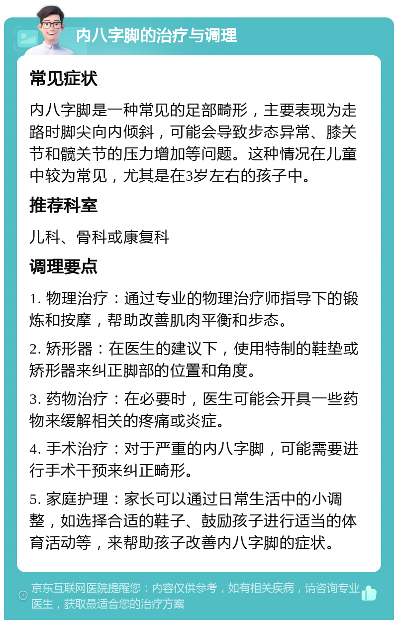 内八字脚的治疗与调理 常见症状 内八字脚是一种常见的足部畸形，主要表现为走路时脚尖向内倾斜，可能会导致步态异常、膝关节和髋关节的压力增加等问题。这种情况在儿童中较为常见，尤其是在3岁左右的孩子中。 推荐科室 儿科、骨科或康复科 调理要点 1. 物理治疗：通过专业的物理治疗师指导下的锻炼和按摩，帮助改善肌肉平衡和步态。 2. 矫形器：在医生的建议下，使用特制的鞋垫或矫形器来纠正脚部的位置和角度。 3. 药物治疗：在必要时，医生可能会开具一些药物来缓解相关的疼痛或炎症。 4. 手术治疗：对于严重的内八字脚，可能需要进行手术干预来纠正畸形。 5. 家庭护理：家长可以通过日常生活中的小调整，如选择合适的鞋子、鼓励孩子进行适当的体育活动等，来帮助孩子改善内八字脚的症状。