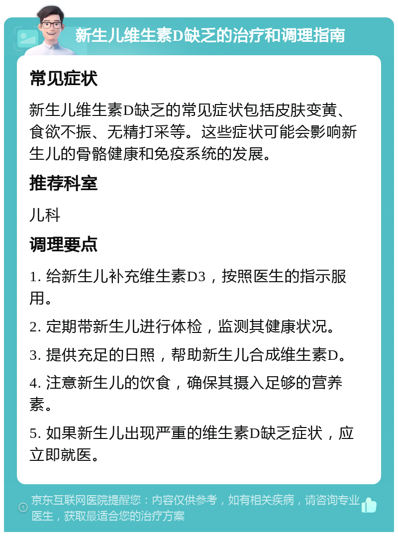 新生儿维生素D缺乏的治疗和调理指南 常见症状 新生儿维生素D缺乏的常见症状包括皮肤变黄、食欲不振、无精打采等。这些症状可能会影响新生儿的骨骼健康和免疫系统的发展。 推荐科室 儿科 调理要点 1. 给新生儿补充维生素D3，按照医生的指示服用。 2. 定期带新生儿进行体检，监测其健康状况。 3. 提供充足的日照，帮助新生儿合成维生素D。 4. 注意新生儿的饮食，确保其摄入足够的营养素。 5. 如果新生儿出现严重的维生素D缺乏症状，应立即就医。