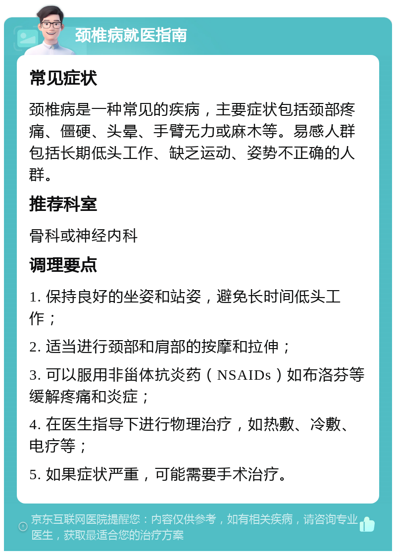 颈椎病就医指南 常见症状 颈椎病是一种常见的疾病，主要症状包括颈部疼痛、僵硬、头晕、手臂无力或麻木等。易感人群包括长期低头工作、缺乏运动、姿势不正确的人群。 推荐科室 骨科或神经内科 调理要点 1. 保持良好的坐姿和站姿，避免长时间低头工作； 2. 适当进行颈部和肩部的按摩和拉伸； 3. 可以服用非甾体抗炎药（NSAIDs）如布洛芬等缓解疼痛和炎症； 4. 在医生指导下进行物理治疗，如热敷、冷敷、电疗等； 5. 如果症状严重，可能需要手术治疗。