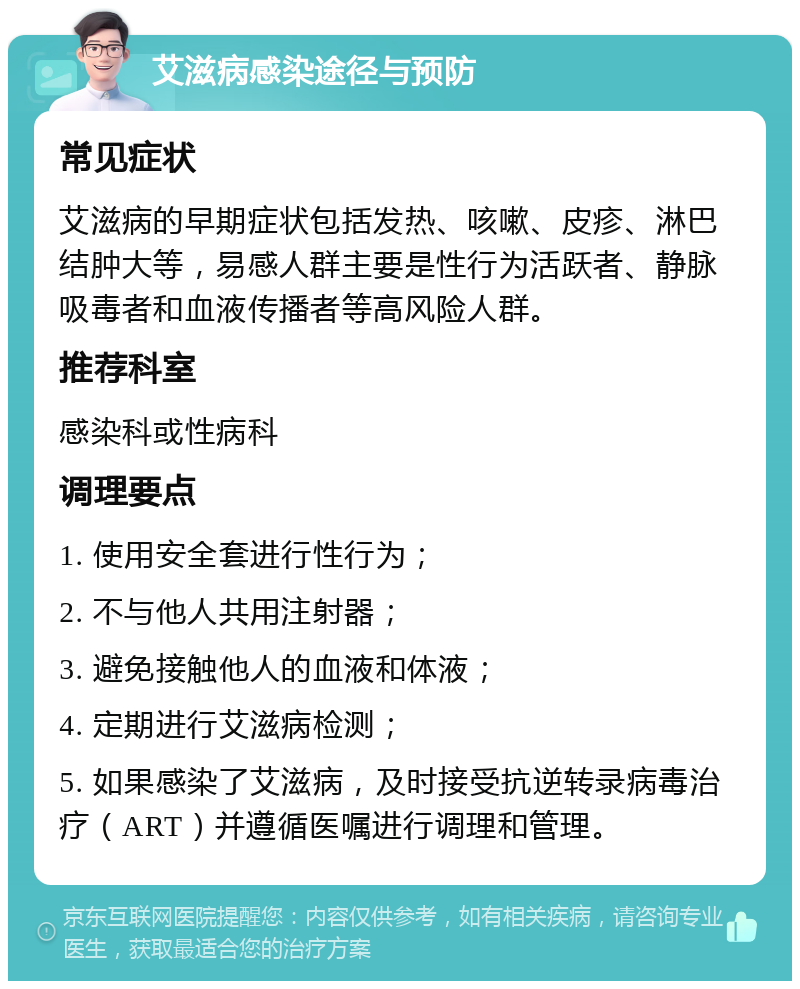 艾滋病感染途径与预防 常见症状 艾滋病的早期症状包括发热、咳嗽、皮疹、淋巴结肿大等，易感人群主要是性行为活跃者、静脉吸毒者和血液传播者等高风险人群。 推荐科室 感染科或性病科 调理要点 1. 使用安全套进行性行为； 2. 不与他人共用注射器； 3. 避免接触他人的血液和体液； 4. 定期进行艾滋病检测； 5. 如果感染了艾滋病，及时接受抗逆转录病毒治疗（ART）并遵循医嘱进行调理和管理。