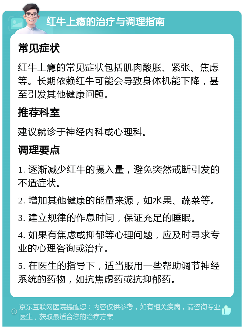 红牛上瘾的治疗与调理指南 常见症状 红牛上瘾的常见症状包括肌肉酸胀、紧张、焦虑等。长期依赖红牛可能会导致身体机能下降，甚至引发其他健康问题。 推荐科室 建议就诊于神经内科或心理科。 调理要点 1. 逐渐减少红牛的摄入量，避免突然戒断引发的不适症状。 2. 增加其他健康的能量来源，如水果、蔬菜等。 3. 建立规律的作息时间，保证充足的睡眠。 4. 如果有焦虑或抑郁等心理问题，应及时寻求专业的心理咨询或治疗。 5. 在医生的指导下，适当服用一些帮助调节神经系统的药物，如抗焦虑药或抗抑郁药。