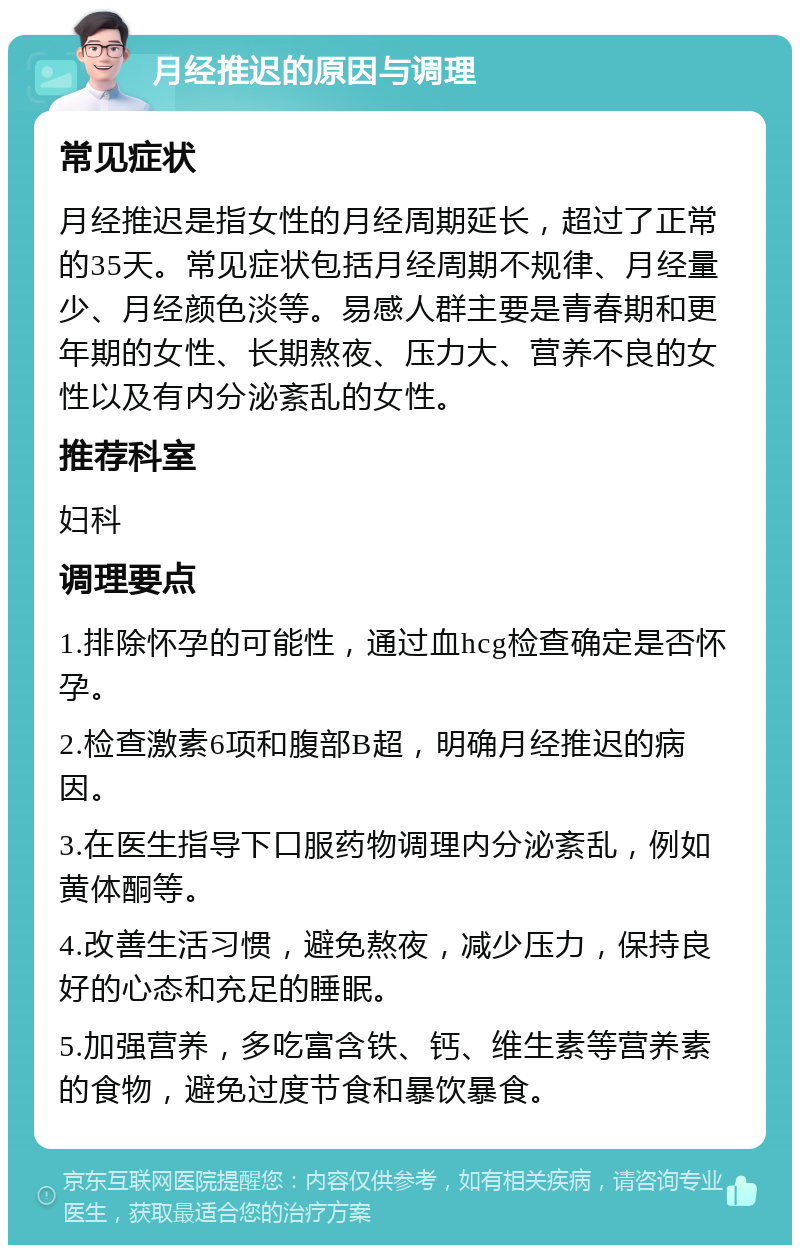 月经推迟的原因与调理 常见症状 月经推迟是指女性的月经周期延长，超过了正常的35天。常见症状包括月经周期不规律、月经量少、月经颜色淡等。易感人群主要是青春期和更年期的女性、长期熬夜、压力大、营养不良的女性以及有内分泌紊乱的女性。 推荐科室 妇科 调理要点 1.排除怀孕的可能性，通过血hcg检查确定是否怀孕。 2.检查激素6项和腹部B超，明确月经推迟的病因。 3.在医生指导下口服药物调理内分泌紊乱，例如黄体酮等。 4.改善生活习惯，避免熬夜，减少压力，保持良好的心态和充足的睡眠。 5.加强营养，多吃富含铁、钙、维生素等营养素的食物，避免过度节食和暴饮暴食。