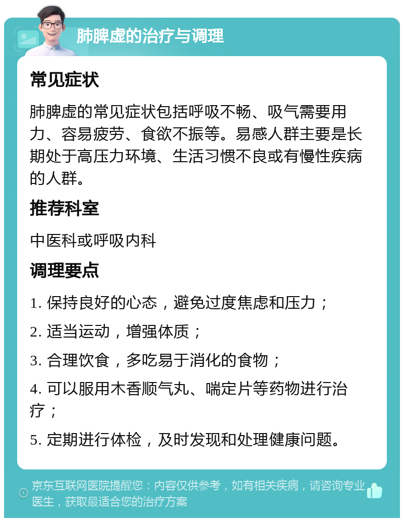 肺脾虚的治疗与调理 常见症状 肺脾虚的常见症状包括呼吸不畅、吸气需要用力、容易疲劳、食欲不振等。易感人群主要是长期处于高压力环境、生活习惯不良或有慢性疾病的人群。 推荐科室 中医科或呼吸内科 调理要点 1. 保持良好的心态，避免过度焦虑和压力； 2. 适当运动，增强体质； 3. 合理饮食，多吃易于消化的食物； 4. 可以服用木香顺气丸、喘定片等药物进行治疗； 5. 定期进行体检，及时发现和处理健康问题。