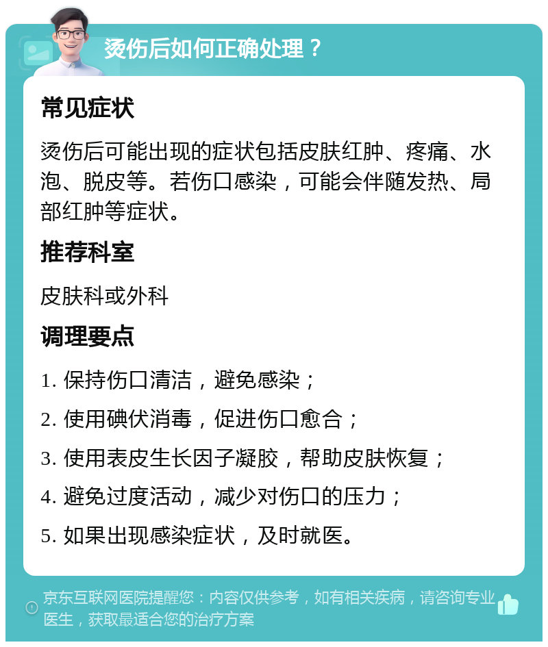 烫伤后如何正确处理？ 常见症状 烫伤后可能出现的症状包括皮肤红肿、疼痛、水泡、脱皮等。若伤口感染，可能会伴随发热、局部红肿等症状。 推荐科室 皮肤科或外科 调理要点 1. 保持伤口清洁，避免感染； 2. 使用碘伏消毒，促进伤口愈合； 3. 使用表皮生长因子凝胶，帮助皮肤恢复； 4. 避免过度活动，减少对伤口的压力； 5. 如果出现感染症状，及时就医。