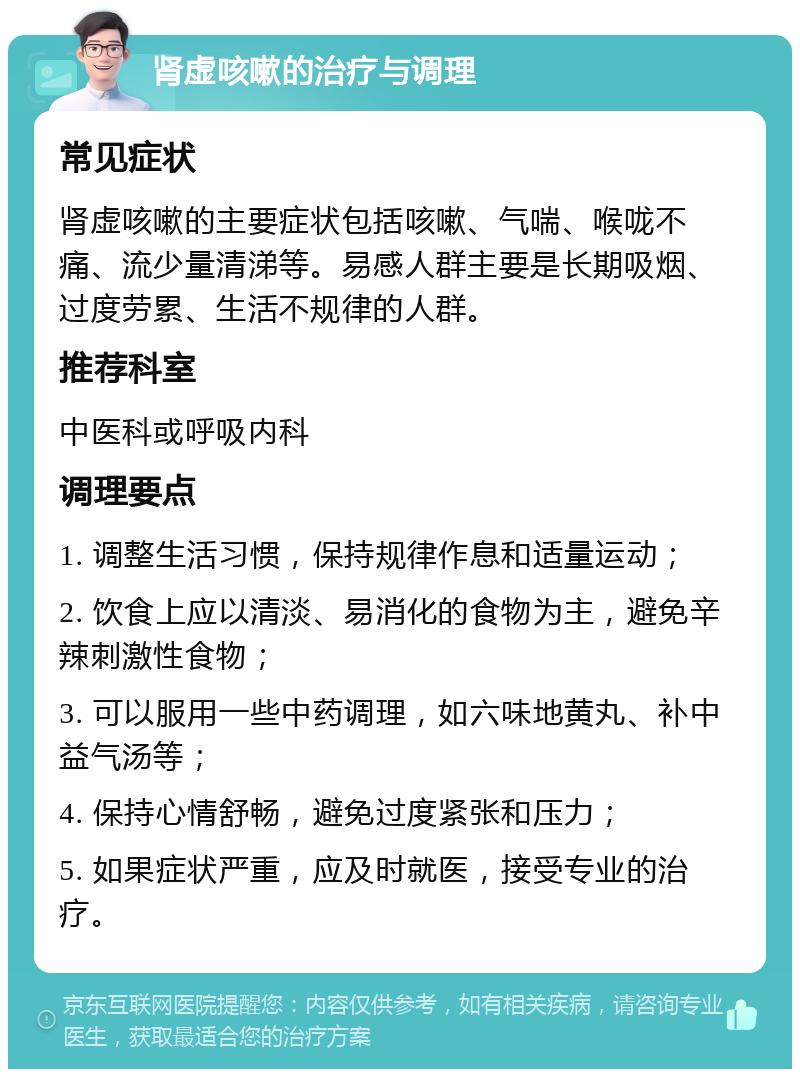 肾虚咳嗽的治疗与调理 常见症状 肾虚咳嗽的主要症状包括咳嗽、气喘、喉咙不痛、流少量清涕等。易感人群主要是长期吸烟、过度劳累、生活不规律的人群。 推荐科室 中医科或呼吸内科 调理要点 1. 调整生活习惯，保持规律作息和适量运动； 2. 饮食上应以清淡、易消化的食物为主，避免辛辣刺激性食物； 3. 可以服用一些中药调理，如六味地黄丸、补中益气汤等； 4. 保持心情舒畅，避免过度紧张和压力； 5. 如果症状严重，应及时就医，接受专业的治疗。