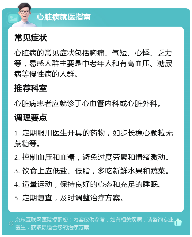 心脏病就医指南 常见症状 心脏病的常见症状包括胸痛、气短、心悸、乏力等，易感人群主要是中老年人和有高血压、糖尿病等慢性病的人群。 推荐科室 心脏病患者应就诊于心血管内科或心脏外科。 调理要点 1. 定期服用医生开具的药物，如步长稳心颗粒无蔗糖等。 2. 控制血压和血糖，避免过度劳累和情绪激动。 3. 饮食上应低盐、低脂，多吃新鲜水果和蔬菜。 4. 适量运动，保持良好的心态和充足的睡眠。 5. 定期复查，及时调整治疗方案。