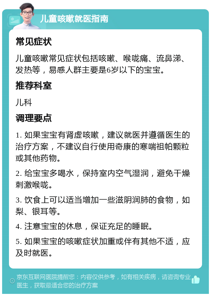 儿童咳嗽就医指南 常见症状 儿童咳嗽常见症状包括咳嗽、喉咙痛、流鼻涕、发热等，易感人群主要是6岁以下的宝宝。 推荐科室 儿科 调理要点 1. 如果宝宝有肾虚咳嗽，建议就医并遵循医生的治疗方案，不建议自行使用奇康的寒喘祖帕颗粒或其他药物。 2. 给宝宝多喝水，保持室内空气湿润，避免干燥刺激喉咙。 3. 饮食上可以适当增加一些滋阴润肺的食物，如梨、银耳等。 4. 注意宝宝的休息，保证充足的睡眠。 5. 如果宝宝的咳嗽症状加重或伴有其他不适，应及时就医。