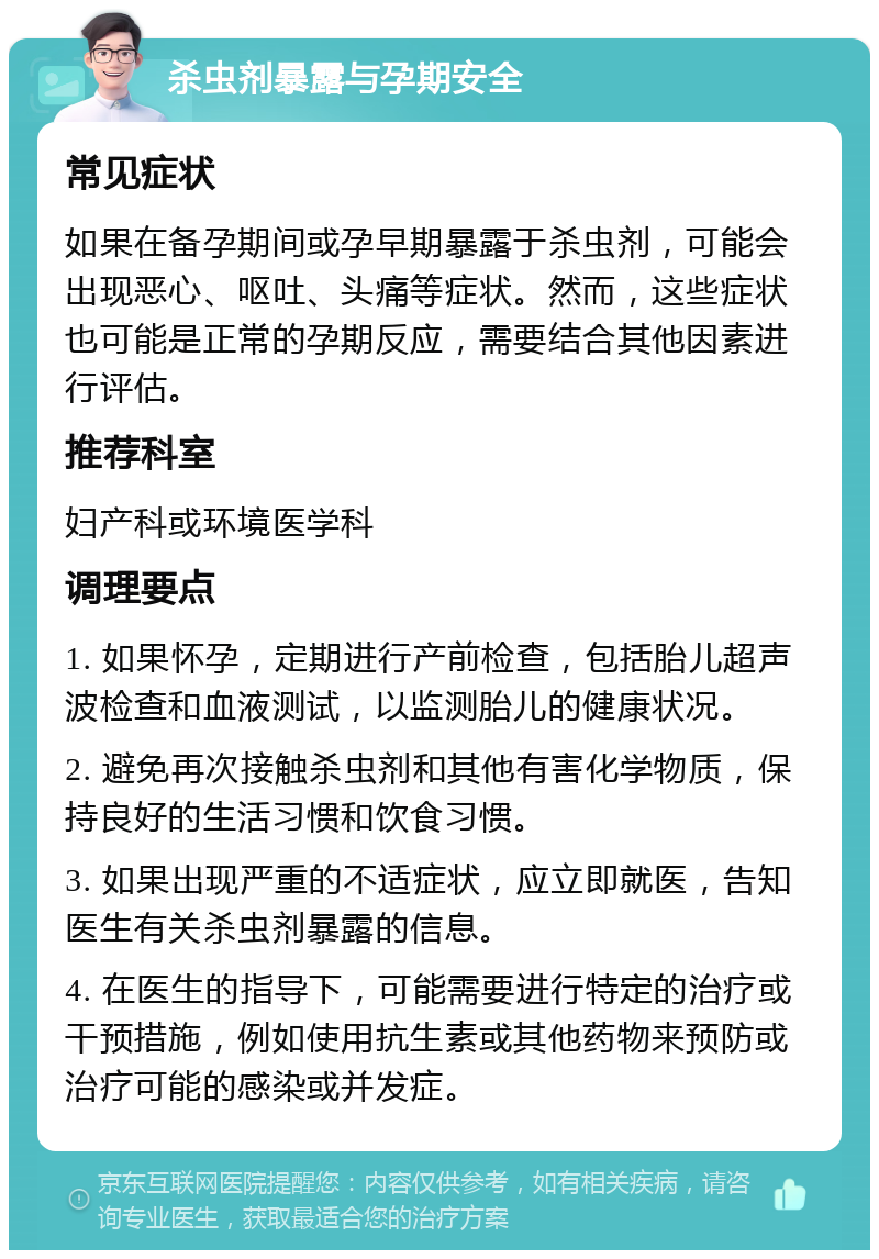 杀虫剂暴露与孕期安全 常见症状 如果在备孕期间或孕早期暴露于杀虫剂，可能会出现恶心、呕吐、头痛等症状。然而，这些症状也可能是正常的孕期反应，需要结合其他因素进行评估。 推荐科室 妇产科或环境医学科 调理要点 1. 如果怀孕，定期进行产前检查，包括胎儿超声波检查和血液测试，以监测胎儿的健康状况。 2. 避免再次接触杀虫剂和其他有害化学物质，保持良好的生活习惯和饮食习惯。 3. 如果出现严重的不适症状，应立即就医，告知医生有关杀虫剂暴露的信息。 4. 在医生的指导下，可能需要进行特定的治疗或干预措施，例如使用抗生素或其他药物来预防或治疗可能的感染或并发症。