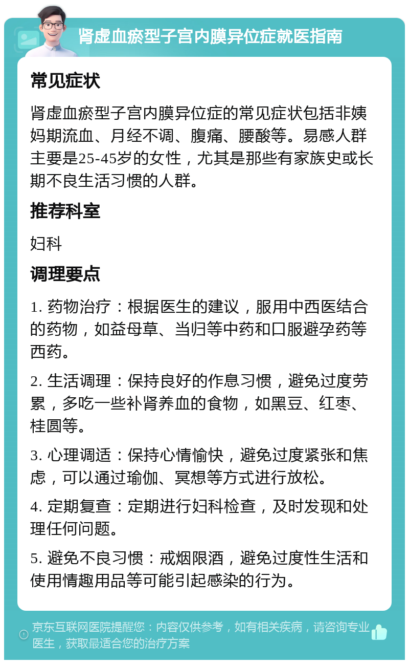 肾虚血瘀型子宫内膜异位症就医指南 常见症状 肾虚血瘀型子宫内膜异位症的常见症状包括非姨妈期流血、月经不调、腹痛、腰酸等。易感人群主要是25-45岁的女性，尤其是那些有家族史或长期不良生活习惯的人群。 推荐科室 妇科 调理要点 1. 药物治疗：根据医生的建议，服用中西医结合的药物，如益母草、当归等中药和口服避孕药等西药。 2. 生活调理：保持良好的作息习惯，避免过度劳累，多吃一些补肾养血的食物，如黑豆、红枣、桂圆等。 3. 心理调适：保持心情愉快，避免过度紧张和焦虑，可以通过瑜伽、冥想等方式进行放松。 4. 定期复查：定期进行妇科检查，及时发现和处理任何问题。 5. 避免不良习惯：戒烟限酒，避免过度性生活和使用情趣用品等可能引起感染的行为。