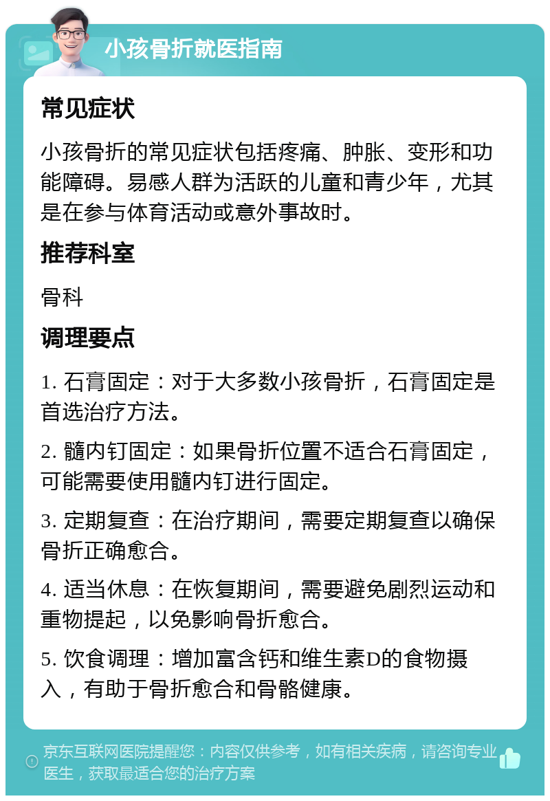 小孩骨折就医指南 常见症状 小孩骨折的常见症状包括疼痛、肿胀、变形和功能障碍。易感人群为活跃的儿童和青少年，尤其是在参与体育活动或意外事故时。 推荐科室 骨科 调理要点 1. 石膏固定：对于大多数小孩骨折，石膏固定是首选治疗方法。 2. 髓内钉固定：如果骨折位置不适合石膏固定，可能需要使用髓内钉进行固定。 3. 定期复查：在治疗期间，需要定期复查以确保骨折正确愈合。 4. 适当休息：在恢复期间，需要避免剧烈运动和重物提起，以免影响骨折愈合。 5. 饮食调理：增加富含钙和维生素D的食物摄入，有助于骨折愈合和骨骼健康。