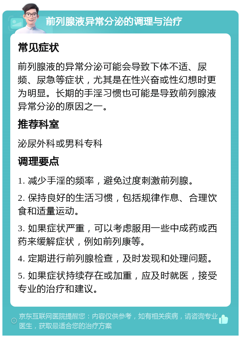 前列腺液异常分泌的调理与治疗 常见症状 前列腺液的异常分泌可能会导致下体不适、尿频、尿急等症状，尤其是在性兴奋或性幻想时更为明显。长期的手淫习惯也可能是导致前列腺液异常分泌的原因之一。 推荐科室 泌尿外科或男科专科 调理要点 1. 减少手淫的频率，避免过度刺激前列腺。 2. 保持良好的生活习惯，包括规律作息、合理饮食和适量运动。 3. 如果症状严重，可以考虑服用一些中成药或西药来缓解症状，例如前列康等。 4. 定期进行前列腺检查，及时发现和处理问题。 5. 如果症状持续存在或加重，应及时就医，接受专业的治疗和建议。