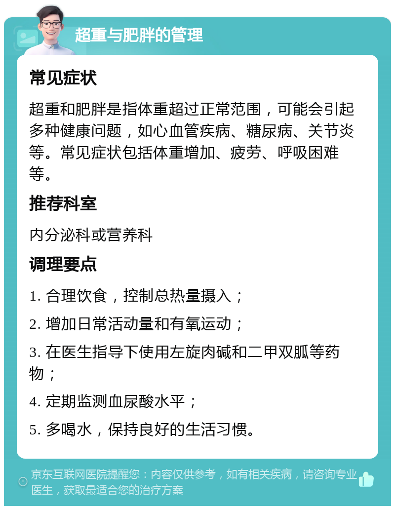 超重与肥胖的管理 常见症状 超重和肥胖是指体重超过正常范围，可能会引起多种健康问题，如心血管疾病、糖尿病、关节炎等。常见症状包括体重增加、疲劳、呼吸困难等。 推荐科室 内分泌科或营养科 调理要点 1. 合理饮食，控制总热量摄入； 2. 增加日常活动量和有氧运动； 3. 在医生指导下使用左旋肉碱和二甲双胍等药物； 4. 定期监测血尿酸水平； 5. 多喝水，保持良好的生活习惯。